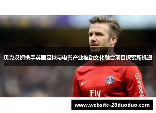 贝克汉姆携手英国足球与电影产业推动文化融合项目探索新机遇